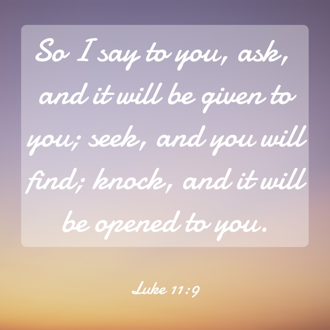 So I say to you, ask, and it will be given to you; seek, and you will find; knock, and it will be opened to you. - Luke 11:9