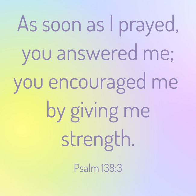 As soon as I prayed, you answered me; you encouraged me by giving me strength. - Psalm 138:3
