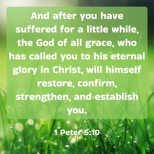 And after you have suffered for a little while, the God of all grace, who has called you to his eternal glory in Christ, will himself restore, confirm, strengthen, and establish you. - 1 Peter 5:10