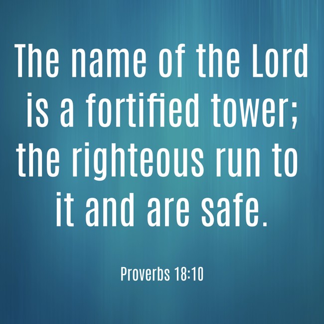 The name of the Lord is a fortified tower; the righteous run to it and are safe. - Proverbs 18:10