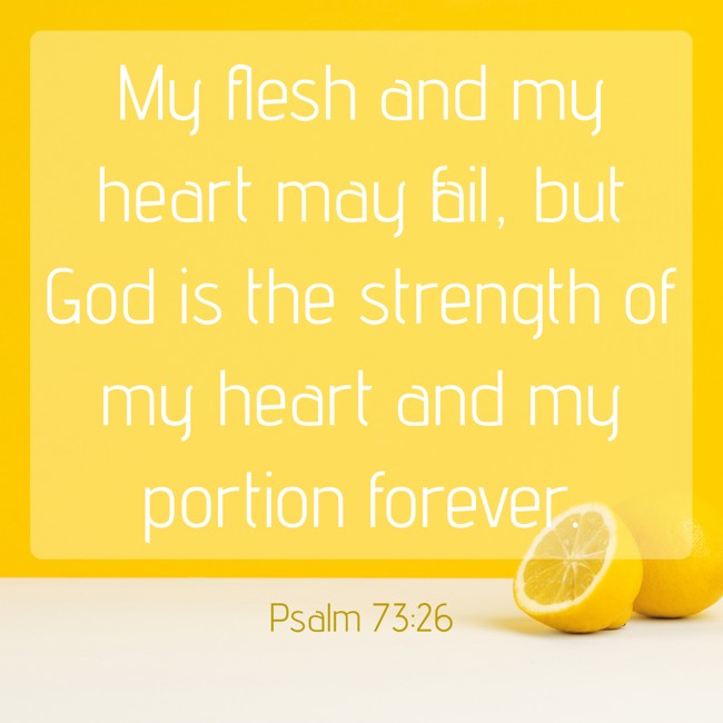 My flesh and my heart may fail, but God is the strength of my heart and my portion forever. - Psalm 73:26
