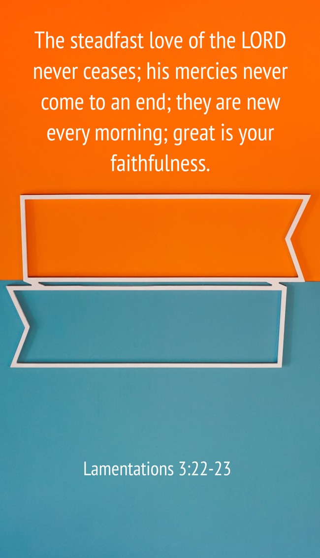 The steadfast love of the LORD never ceases; his mercies never come to an end; they are new every morning; great is your faithfulness. - Lamentations 3:22-23