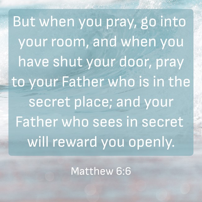 But when you pray, go into your room, and when you have shut your door, pray to your Father who is in the secret place; and your Father who sees in secret will reward you openly. - Matthew 6:6