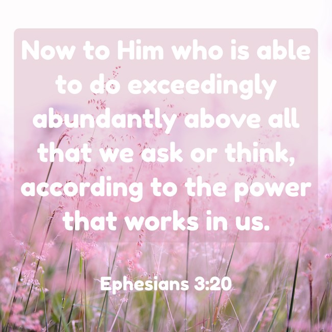 Now to Him who is able to do exceedingly abundantly above all that we ask or think, according to the power that works in us. - Ephesians 3:20