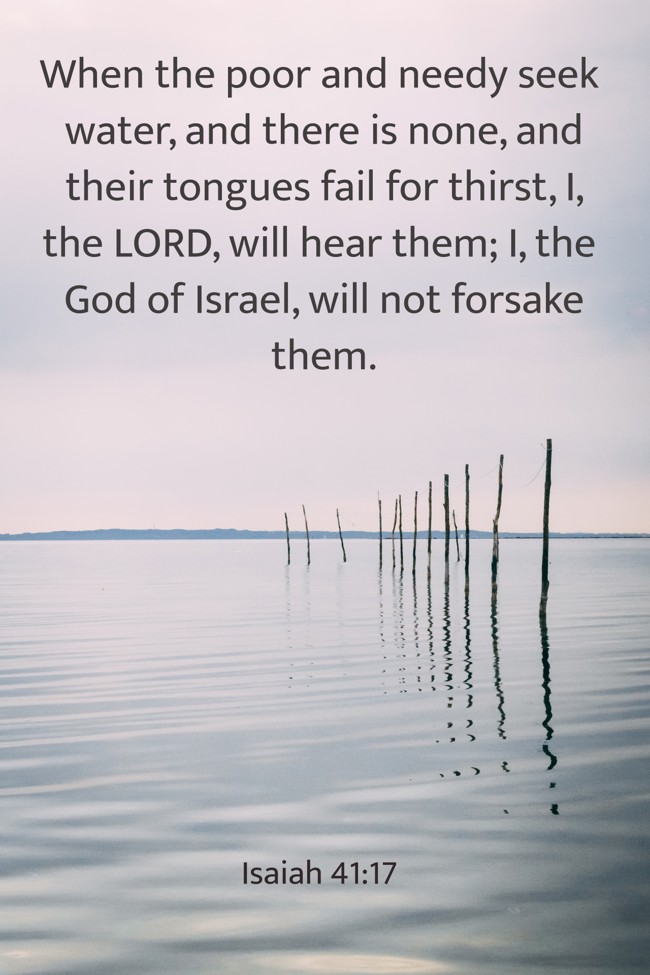 When the poor and needy seek water, and there is none, and their tongues fail for thirst, I, the LORD, will hear them; I, the God of Israel, will not forsake them. - Isaiah 41:17