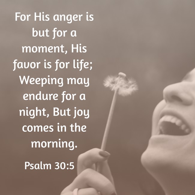 For His anger is but for a moment, His favor is for life; Weeping may endure for a night, But joy comes in the morning. - Psalm 30:5