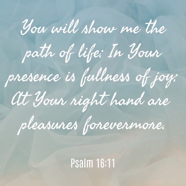 You will show me the path of life; In Your presence is fullness of joy; At Your right hand are pleasures forevermore. - Psalm 16:11