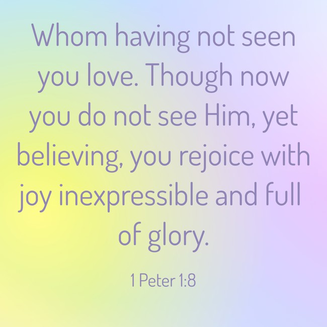 Whom having not seen you love. Though now you do not see Him, yet believing, you rejoice with joy inexpressible and full of glory. - 1 Peter 1:8
