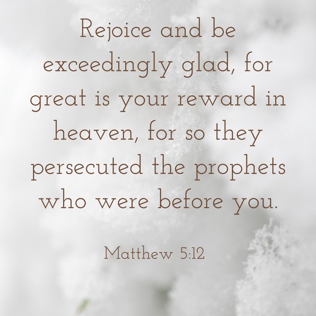 Rejoice and be exceedingly glad, for great is your reward in heaven, for so they persecuted the prophets who were before you. - Matthew 5:12