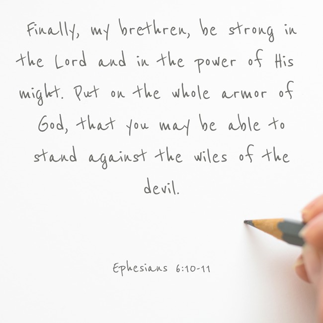 Finally, my brethren, be strong in the Lord and in the power of His might. Put on the whole armor of God, that you may be able to stand against the wiles of the devil. - Ephesians 6:10-11