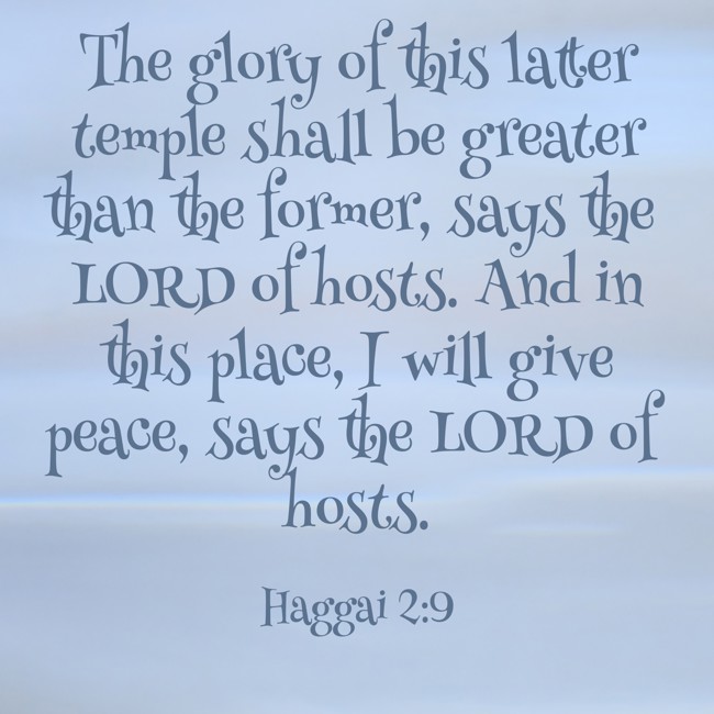 The glory of this latter temple shall be greater than the former, says the LORD of hosts. And in this place, I will give peace, says the LORD of hosts. - Haggai 2:9