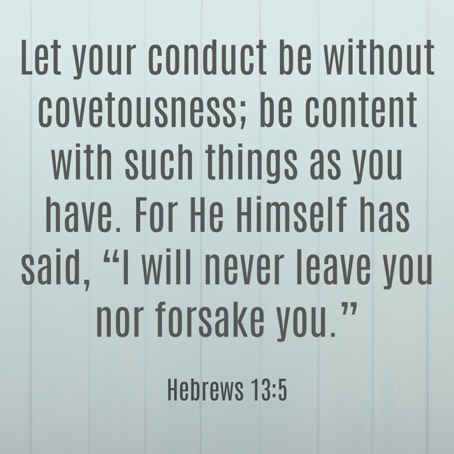 Let your conduct be without covetousness; be content with such things as you have. For He Himself has said, “I will never leave you nor forsake you.” - Hebrews 13:5