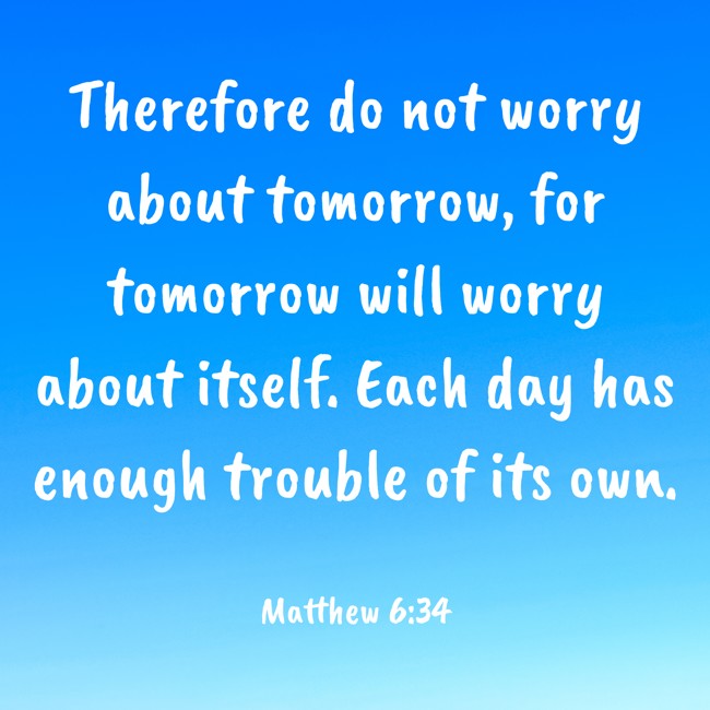 Therefore do not worry about tomorrow, for tomorrow will worry about itself. Each day has enough trouble of its own. - Matthew 6:34