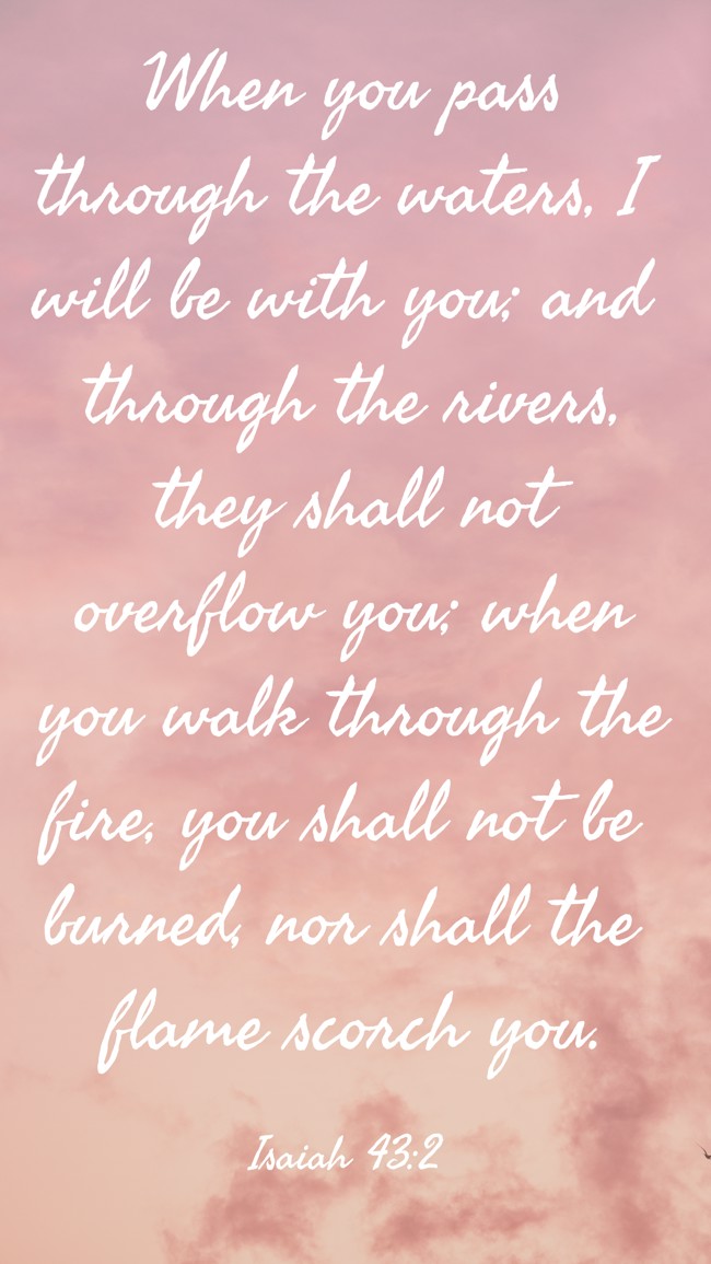 When you pass through the waters, I will be with you; and through the rivers, they shall not overflow you; when you walk through the fire, you shall not be burned, nor shall the flame scorch you. - Isaiah 43:2