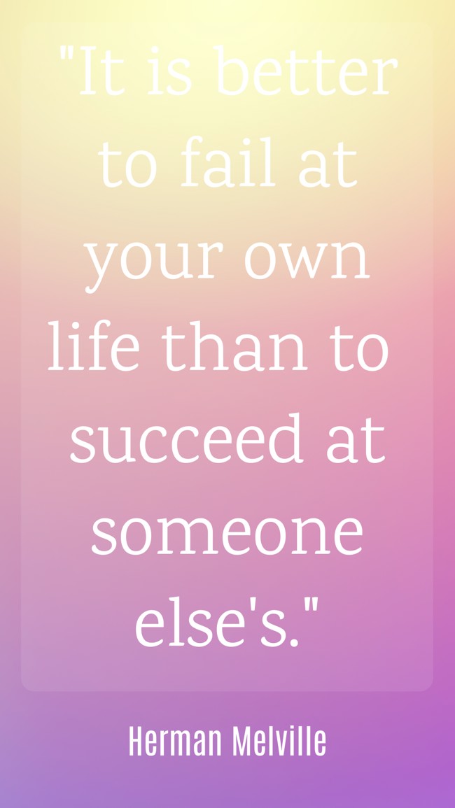 It is better to fail at your own life than to succeed at someone else's. - Herman Melville