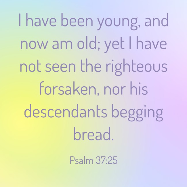 I have been young, and now am old; yet I have not seen the righteous forsaken, nor his descendants begging bread. - Psalm 37:25