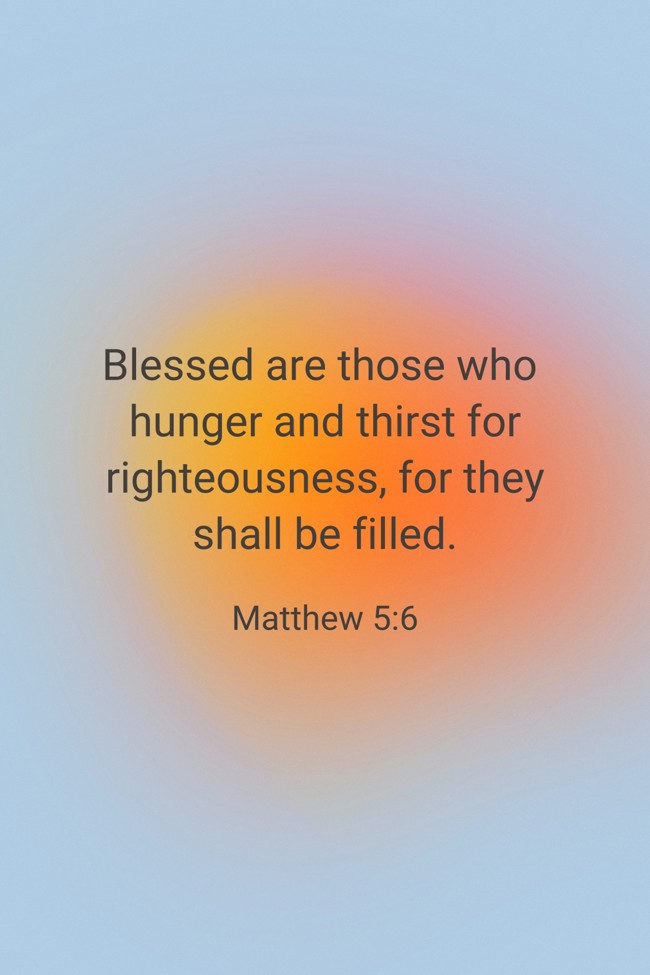 Blessed are those who hunger and thirst for righteousness, for they shall be filled. - Matthew 5:6