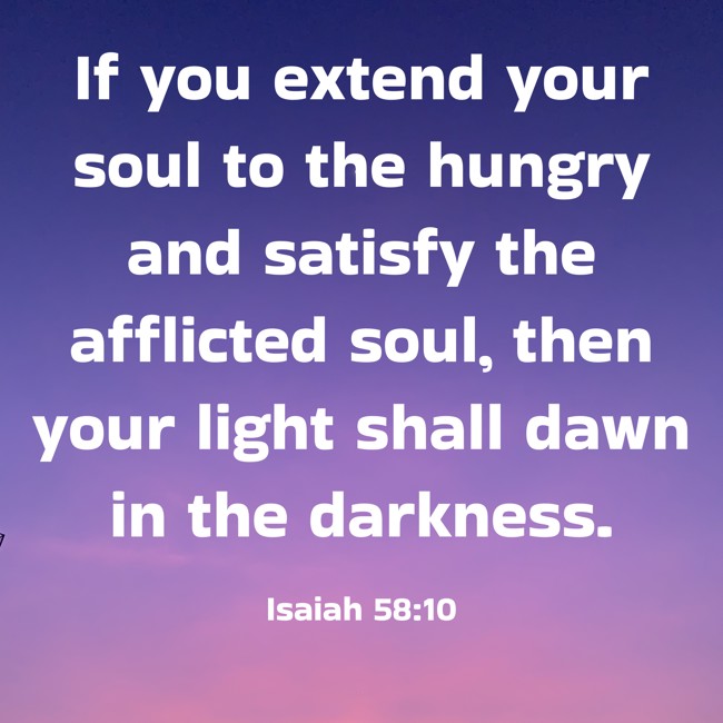 If you extend your soul to the hungry and satisfy the afflicted soul, then your light shall dawn in the darkness. - Isaiah 58:10