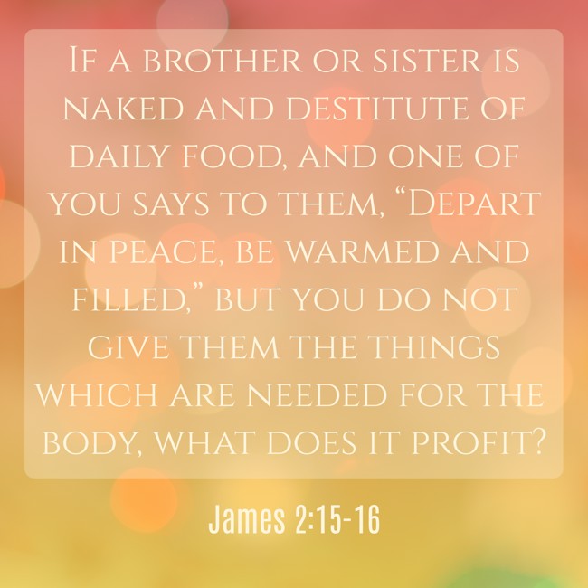 If a brother or sister is naked and destitute of daily food, and one of you says to them, “Depart in peace, be warmed and filled,” but you do not give them the things which are needed for the body, what does it profit? - James 2:15-16