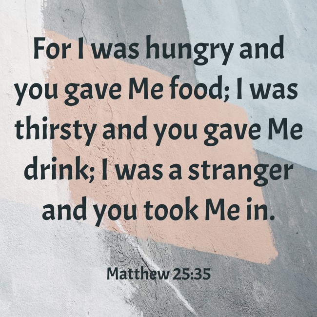 For I was hungry and you gave Me food; I was thirsty and you gave Me drink; I was a stranger and you took Me in. - Matthew 25:35