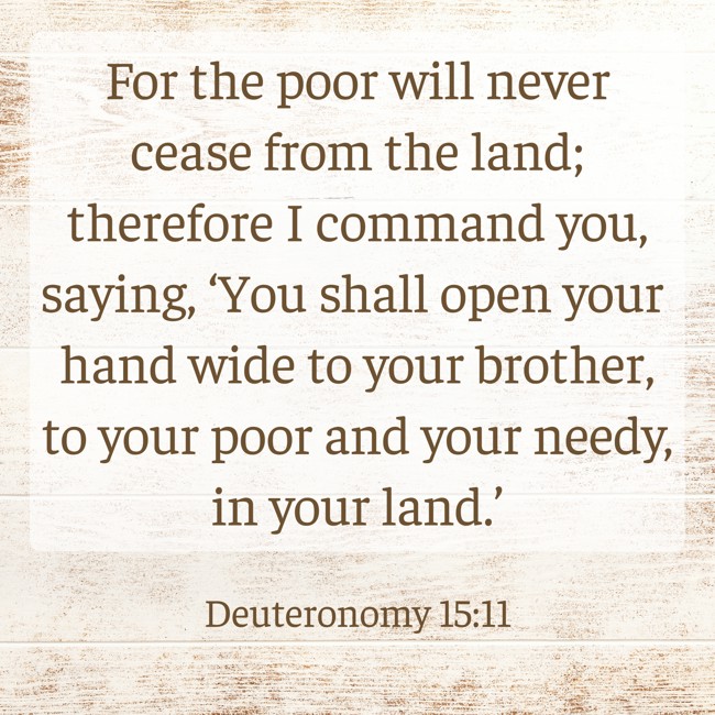 For the poor will never cease from the land; therefore I command you, saying, ‘You shall open your hand wide to your brother, to your poor and your needy, in your land.’ - Deuteronomy 15:11