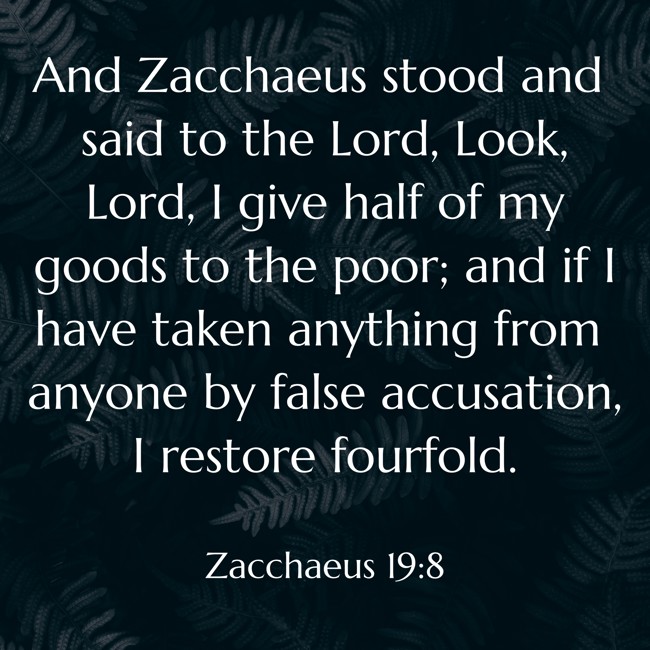 And Zacchaeus stood and said to the Lord, Look, Lord, I give half of my goods to the poor; and if I have taken anything from anyone by false accusation, I restore fourfold. - Zacchaeus 19:8