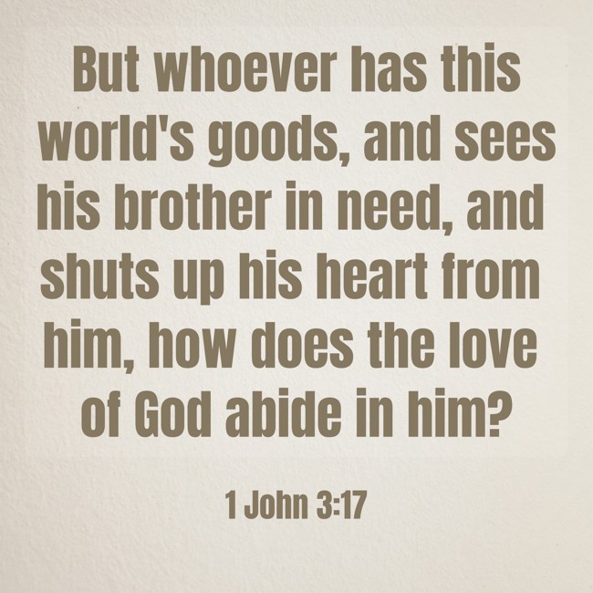 But whoever has this world's goods, and sees his brother in need, and shuts up his heart from him, how does the love of God abide in him? - 1 John 3:17