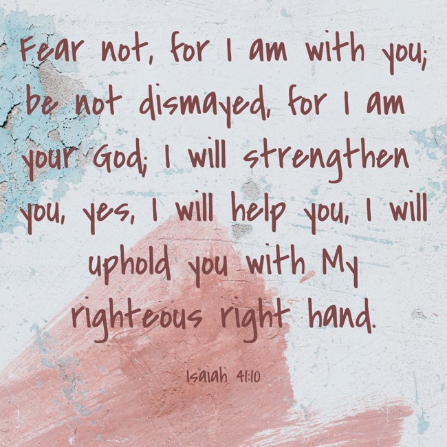 Fear not, for I am with you; be not dismayed, for I am your God; I will strengthen you, yes, I will help you, I will uphold you with My righteous right hand. - Isaiah 41:10