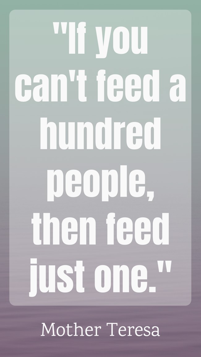 If you can't feed a hundred people, then feed just one. - Mother Teresa