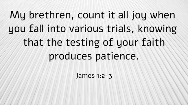 My brethren, count it all joy when you fall into various trials, knowing that the testing of your faith produces patience. - James 1:2-3