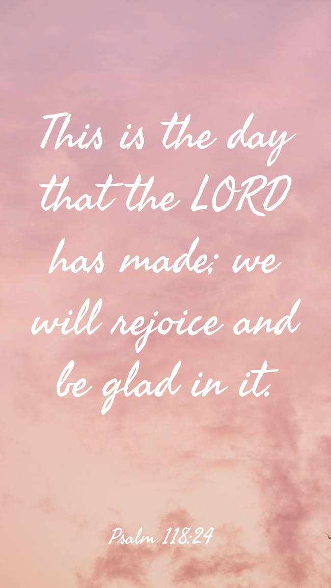 This is the day that the LORD has made; we will rejoice and be glad in it. - Psalm 118:24