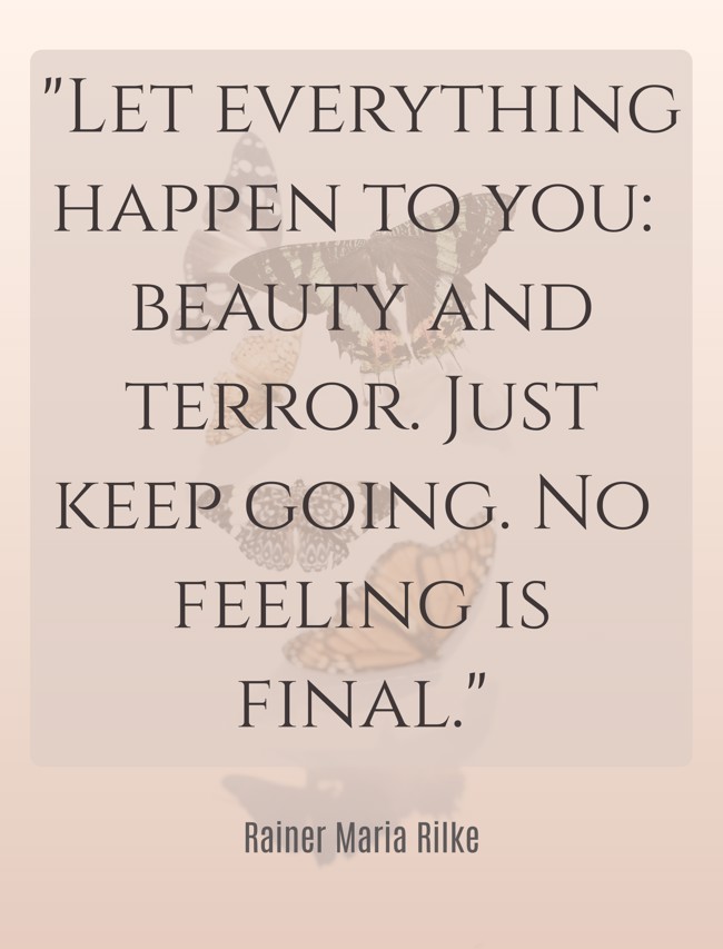 Let everything happen to you: beauty and terror. Just keep going. No feeling is final. - Rainer Maria Rilke