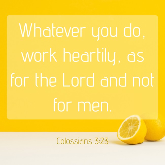 Whatever you do, work heartily, as for the Lord and not for men. - Colossians 3:23