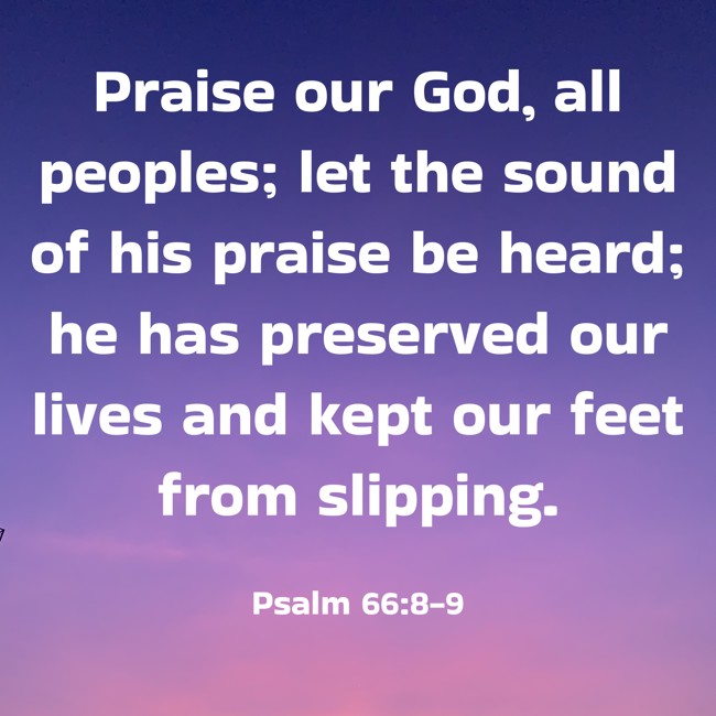 Praise our God, all peoples; let the sound of his praise be heard; he has preserved our lives and kept our feet from slipping. - Psalm 66:8-9