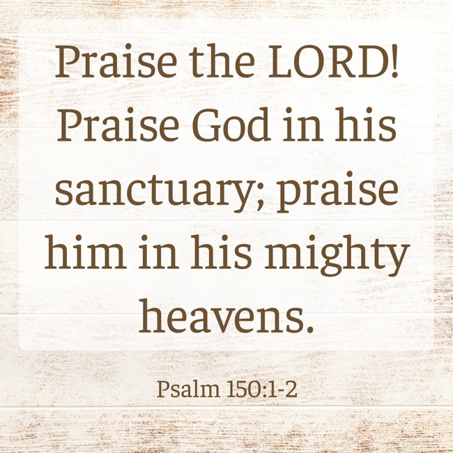 Praise the LORD! Praise God in his sanctuary; praise him in his mighty heavens. - Psalm 150:1-2