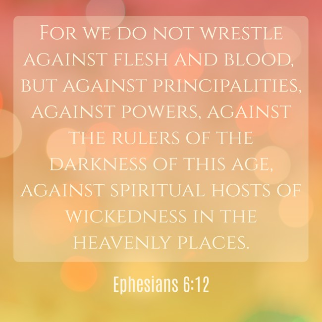 For we do not wrestle against flesh and blood, but against principalities, against powers, against the rulers of the darkness of this age, against spiritual hosts of wickedness in the heavenly places. - Ephesians 6:12