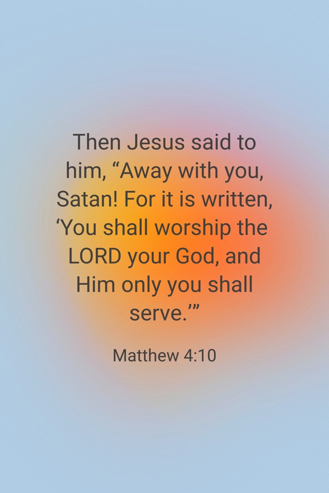 Then Jesus said to him, “Away with you, Satan! For it is written, ‘You shall worship the LORD your God, and Him only you shall serve.’” - Matthew 4:10