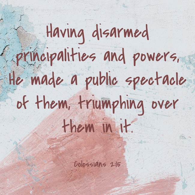 Having disarmed principalities and powers, He made a public spectacle of them, triumphing over them in it. - Colossians 2:15