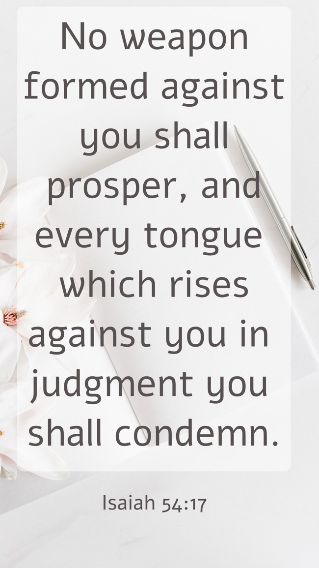 No weapon formed against you shall prosper, and every tongue which rises against you in judgment you shall condemn. - Isaiah 54:17