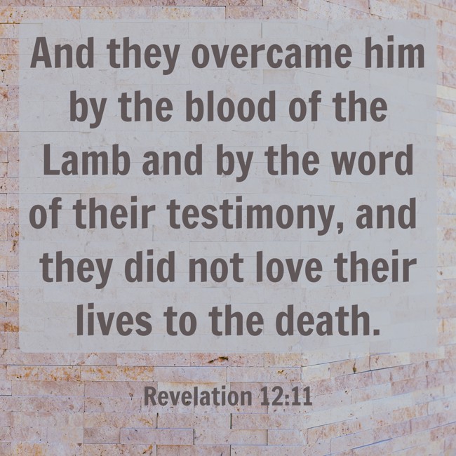 And they overcame him by the blood of the Lamb and by the word of their testimony, and they did not love their lives to the death. - Revelation 12:11