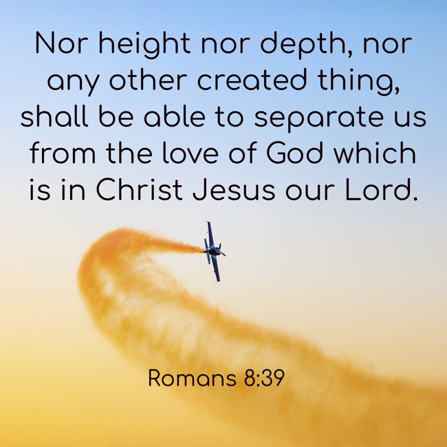 Nor height nor depth, nor any other created thing, shall be able to separate us from the love of God which is in Christ Jesus our Lord. - Romans 8:39