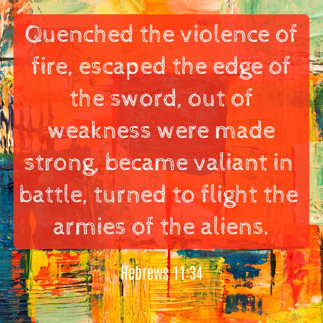Quenched the violence of fire, escaped the edge of the sword, out of weakness were made strong, became valiant in battle, turned to flight the armies of the aliens. - Hebrews 11:34
