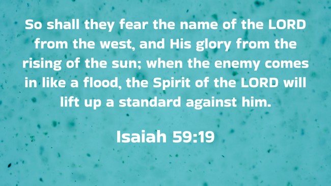 So shall they fear the name of the LORD from the west, and His glory from the rising of the sun; when the enemy comes in like a flood, the Spirit of the LORD will lift up a standard against him. - Isaiah 59:19