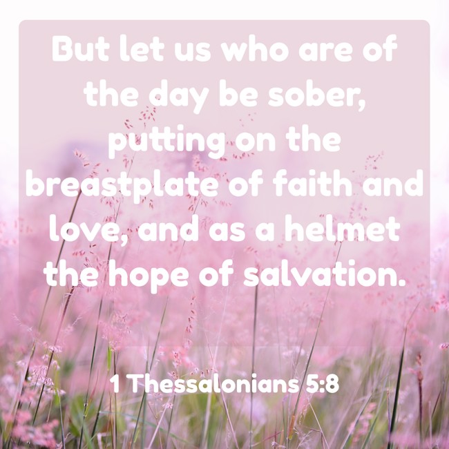 But let us who are of the day be sober, putting on the breastplate of faith and love, and as a helmet the hope of salvation. - 1 Thessalonians 5:8