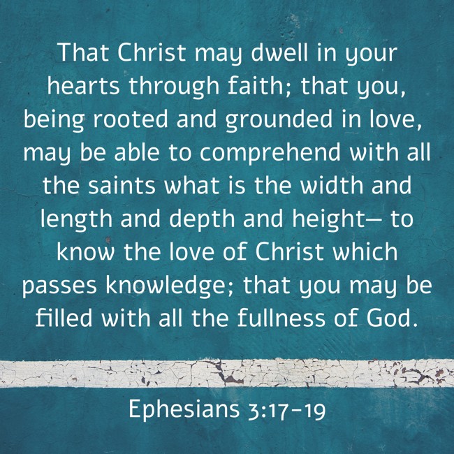 That Christ may dwell in your hearts through faith; that you, being rooted and grounded in love, may be able to comprehend with all the saints what is the width and length and depth and height— to know the love of Christ which passes knowledge; that you may be filled with all the fullness of God. - Ephesians 3:17-19