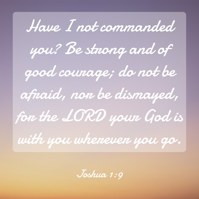 Have I not commanded you? Be strong and of good courage; do not be afraid, nor be dismayed, for the LORD your God is with you wherever you go. - Joshua 1:9