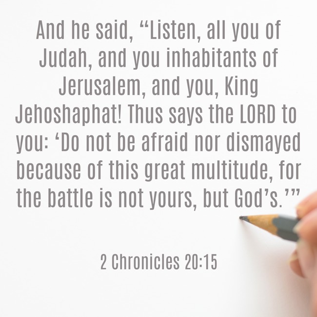 And he said, “Listen, all you of Judah, and you inhabitants of Jerusalem, and you, King Jehoshaphat! Thus says the LORD to you: ‘Do not be afraid nor dismayed because of this great multitude, for the battle is not yours, but God’s.’” - 2 Chronicles 20:15