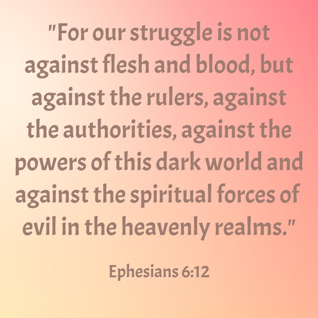For our struggle is not against flesh and blood, but against the rulers, against the authorities, against the powers of this dark world and against the spiritual forces of evil in the heavenly realms. - Ephesians 6:12