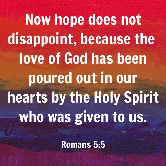 Now hope does not disappoint, because the love of God has been poured out in our hearts by the Holy Spirit who was given to us. - Romans 5:5