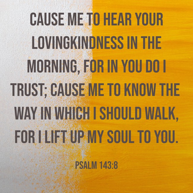 Cause me to hear Your lovingkindness in the morning, for in You do I trust; cause me to know the way in which I should walk, for I lift up my soul to You. - Psalm 143:8